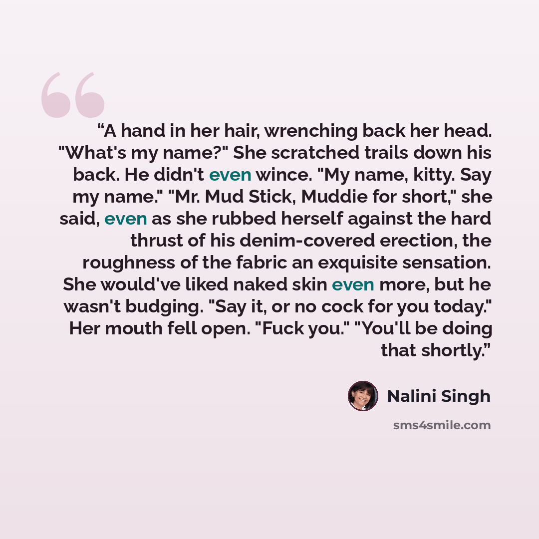 “A hand in her hair, wrenching back her head. "What's my name?" She scratched trails down his back. He didn't even wince. "My name, kitty. Say my name." "Mr. Mud Stick, Muddie for short," she said, even as she rubbed herself against the hard thrust of his denim-covered erection, the roughness of…” quote by Nalini Singh