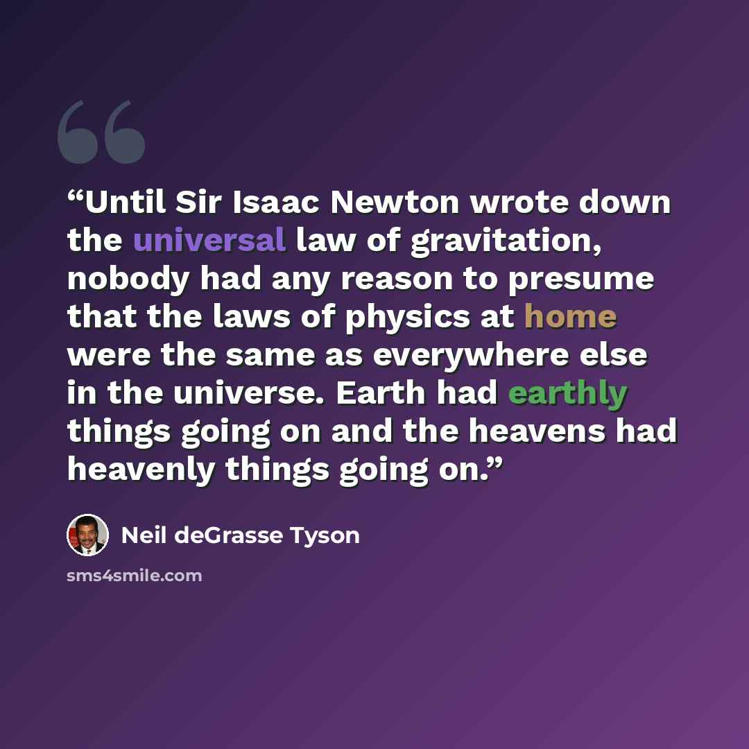 “Until Sir Isaac Newton wrote down the universal law of gravitation, nobody had any reason to presume that the laws of physics at home were the same as everywhere else in the universe. Earth had earthly things going on and the heavens had heavenly things going on.” quote by Neil deGrasse Tyson