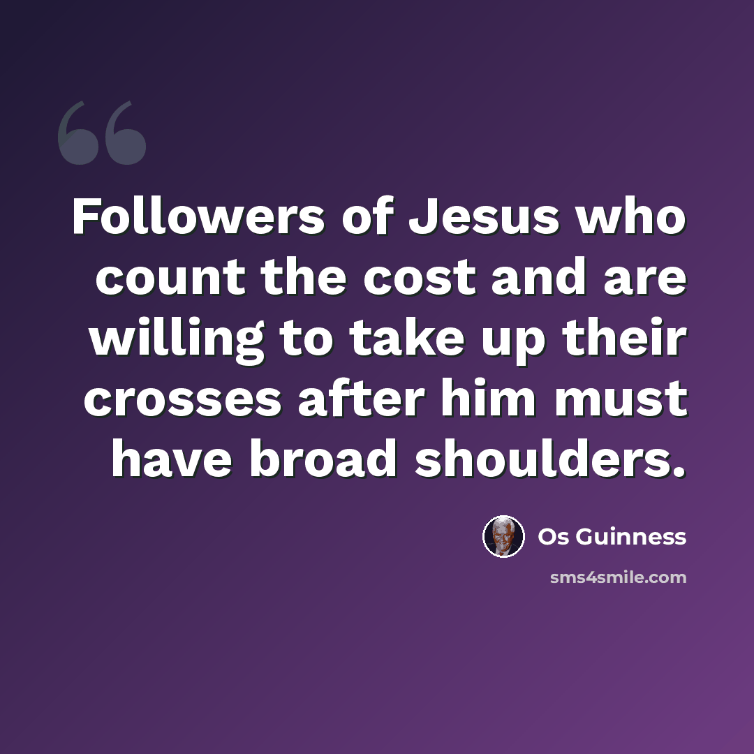 “Followers of Jesus who count the cost and are willing to take up their crosses after him must have broad shoulders.” quote by Os Guinness