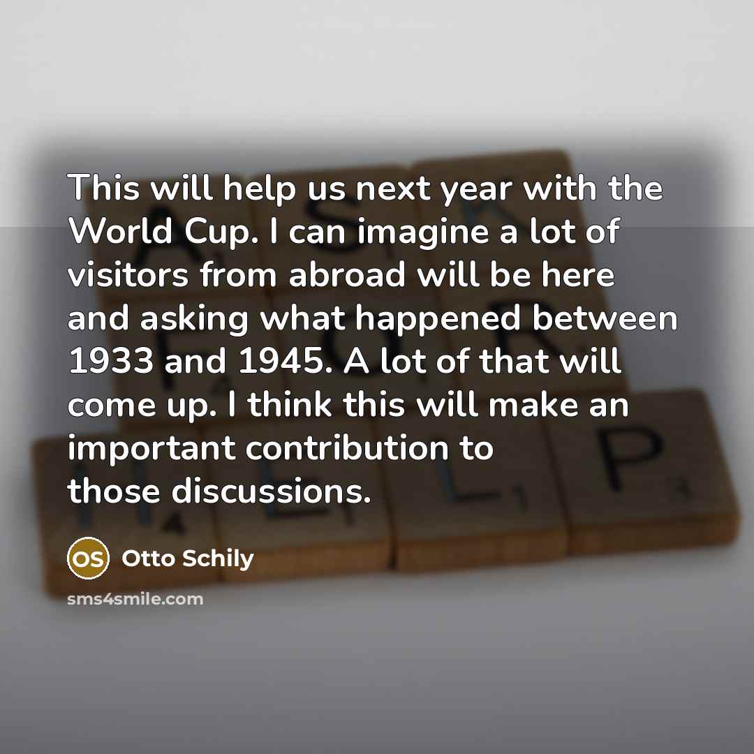 “This will help us next year with the World Cup. I can imagine a lot of visitors from abroad will be here and asking what happened between 1933 and 1945. A lot of that will come up. I think this will make an important contribution to those discussions.” quote by Otto Schily