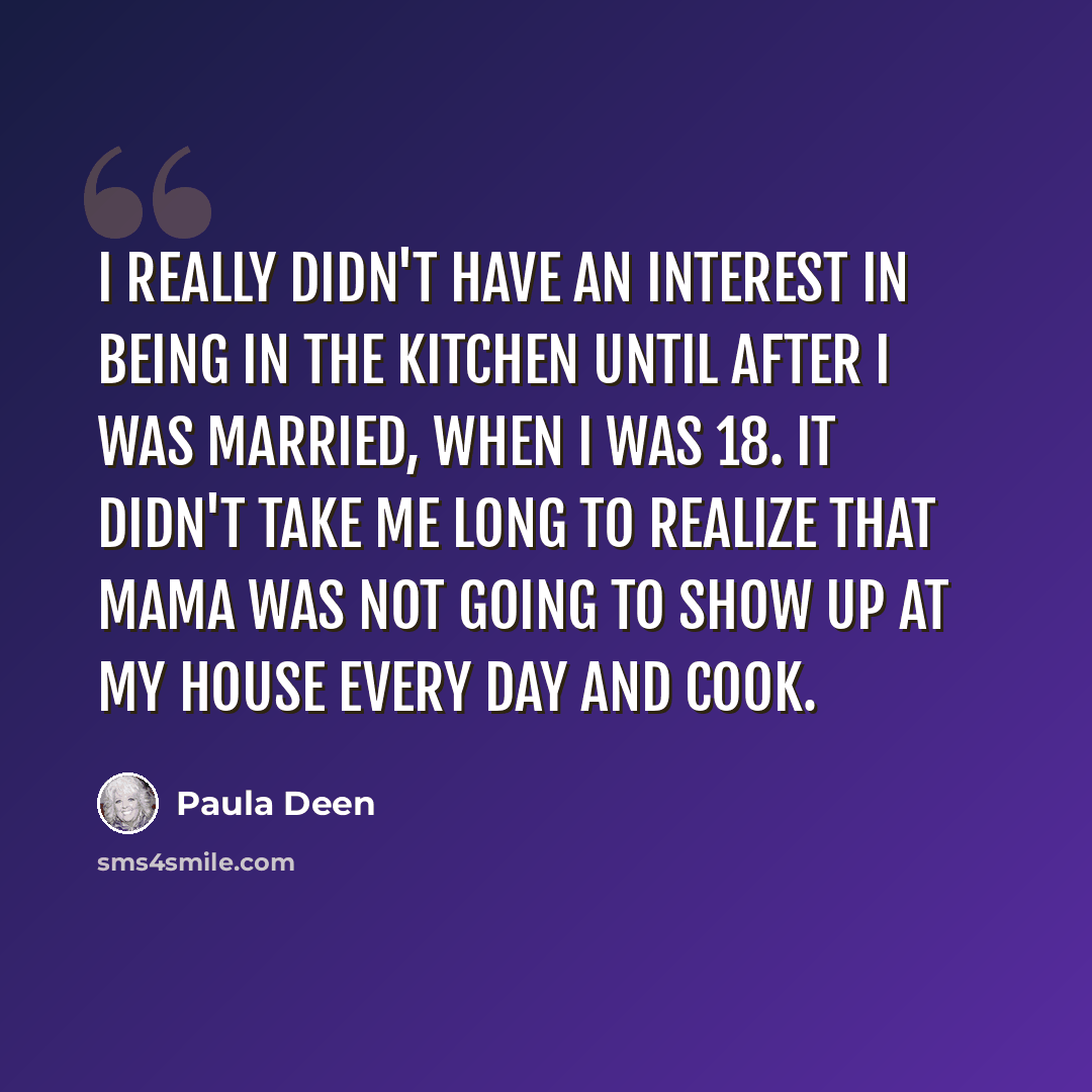 “I really didn't have an interest in being in the kitchen until after I was married, when I was 18. It didn't take me long to realize that Mama was not going to show up at my house every day and cook.” quote by Paula Deen