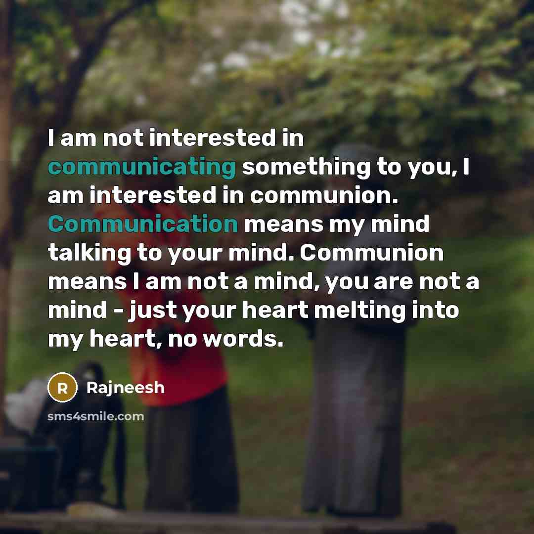 “I am not interested in communicating something to you, I am interested in communion. Communication means my mind talking to your mind. Communion means I am not a mind, you are not a mind - just your heart melting into my heart, no words.” quote by Rajneesh