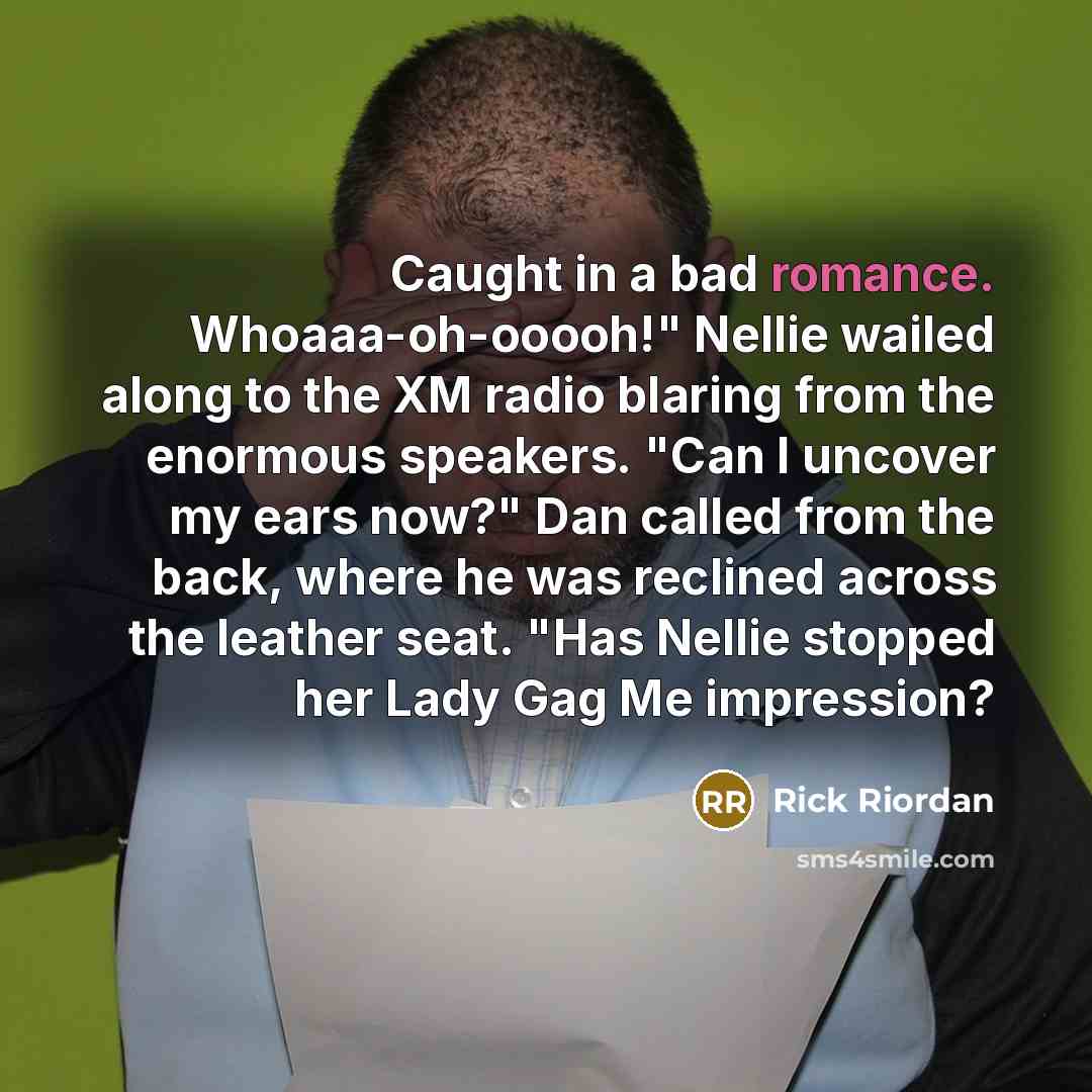 “Caught in a bad romance. Whoaaa-oh-ooooh!" Nellie wailed along to the XM radio blaring from the enormous speakers. "Can I uncover my ears now?" Dan called from the back, where he was reclined across the leather seat. "Has Nellie stopped her Lady Gag Me impression?” quote by Rick Riordan