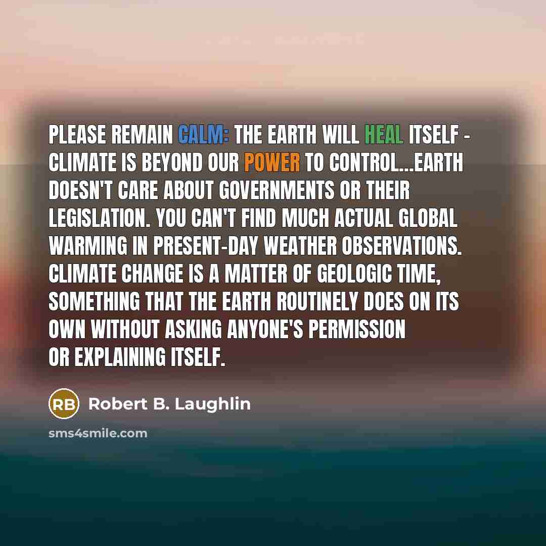 “Please remain calm: The Earth will heal itself - Climate is beyond our power to control...Earth doesn't care about governments or their legislation. You can't find much actual global warming in present-day weather observations. Climate change is a matter of geologic time, something that the earth…” quote by Robert B. Laughlin