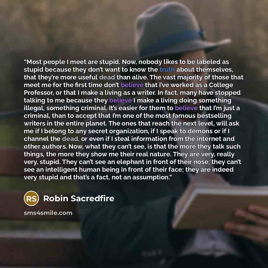 “Most people I meet are stupid. Now, nobody likes to be labeled as stupid because they don’t want to know the truth about themselves, that they’re more useful dead than alive. The vast majority of those that meet me for the first time don’t believe that I’ve worked as a College Professor, or that I…” quote by Robin Sacredfire
