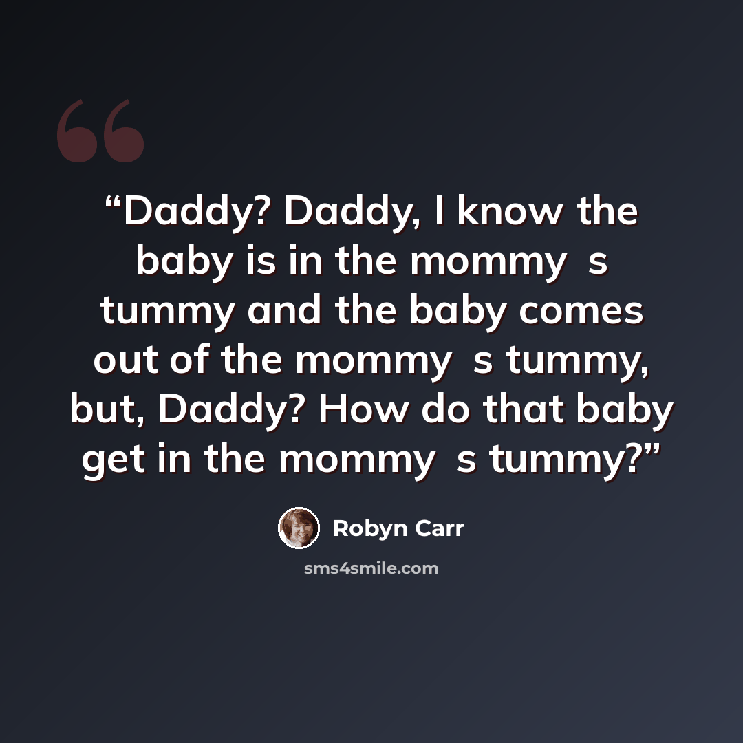 “Daddy? Daddy, I know the baby is in the mommy‟s tummy and the baby comes out of the mommy‟s tummy, but, Daddy? How do that baby get in the mommy‟s tummy?” quote by Robyn Carr
