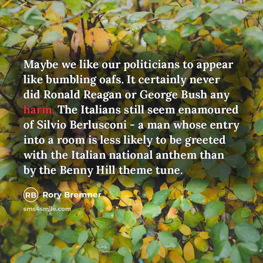 “Maybe we like our politicians to appear like bumbling oafs. It certainly never did Ronald Reagan or George Bush any harm. The Italians still seem enamoured of Silvio Berlusconi - a man whose entry into a room is less likely to be greeted with the Italian national anthem than by the Benny Hill…” quote by Rory Bremner