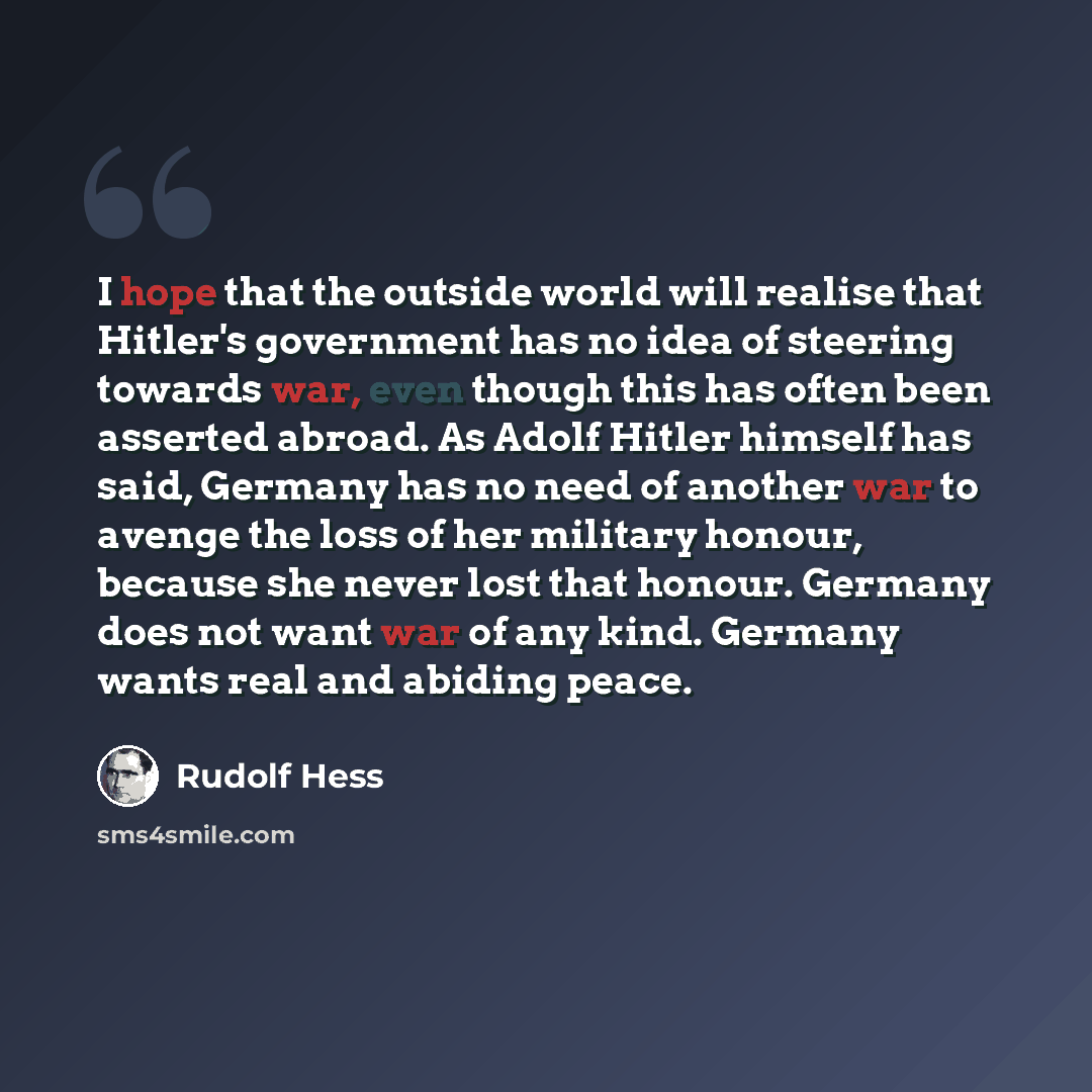 “I hope that the outside world will realise that Hitler's government has no idea of steering towards war, even though this has often been asserted abroad. As Adolf Hitler himself has said, Germany has no need of another war to avenge the loss of her military honour, because she never lost that…” quote by Rudolf Hess