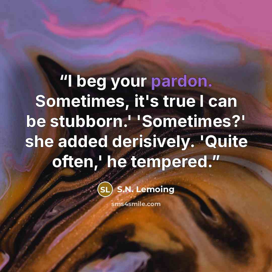 “I beg your pardon. Sometimes, it's true I can be stubborn.' 'Sometimes?' she added derisively. 'Quite often,' he tempered.” quote by S.N. Lemoing