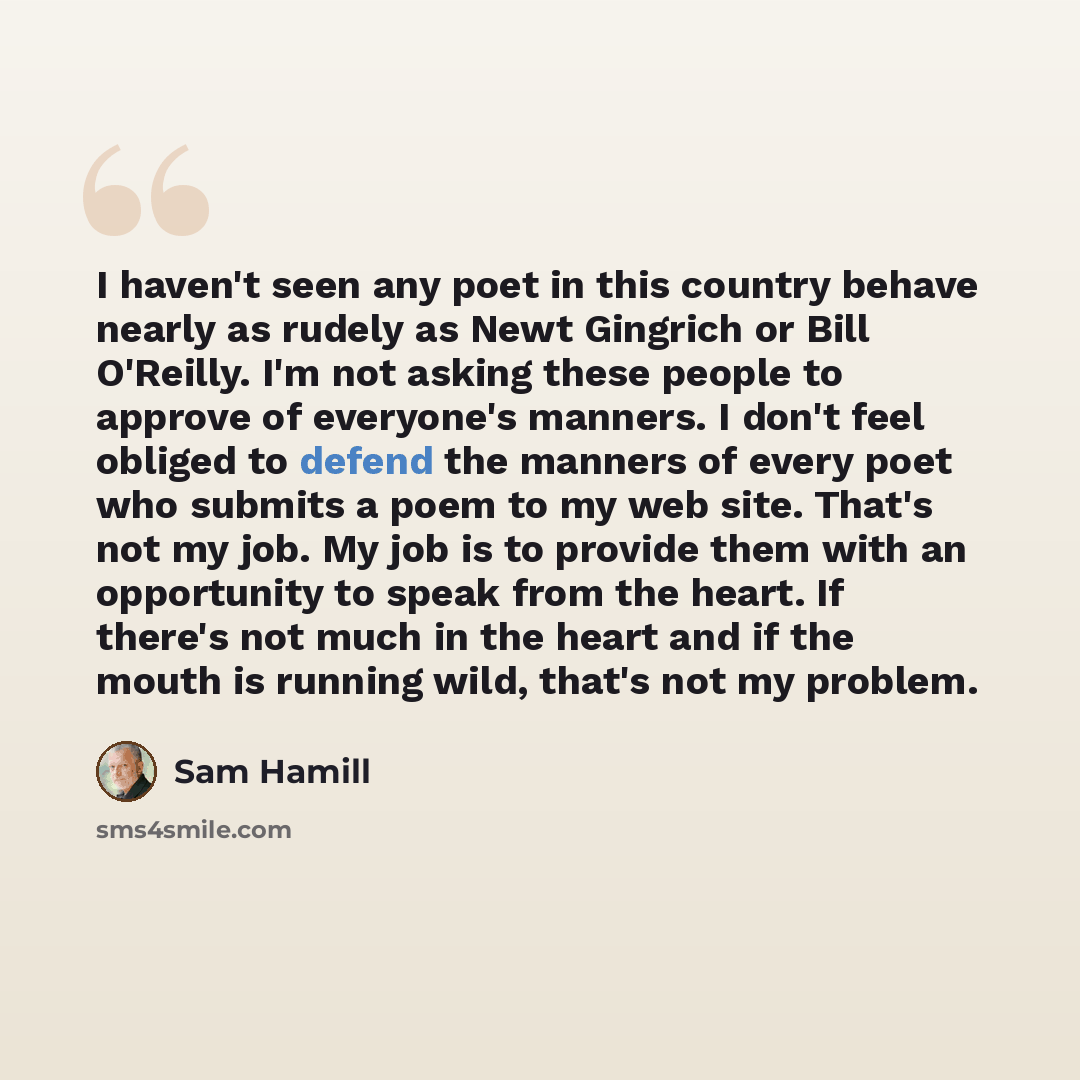 “I haven't seen any poet in this country behave nearly as rudely as Newt Gingrich or Bill O'Reilly. I'm not asking these people to approve of everyone's manners. I don't feel obliged to defend the manners of every poet who submits a poem to my web site. That's not my job. My job is to provide them…” quote by Sam Hamill