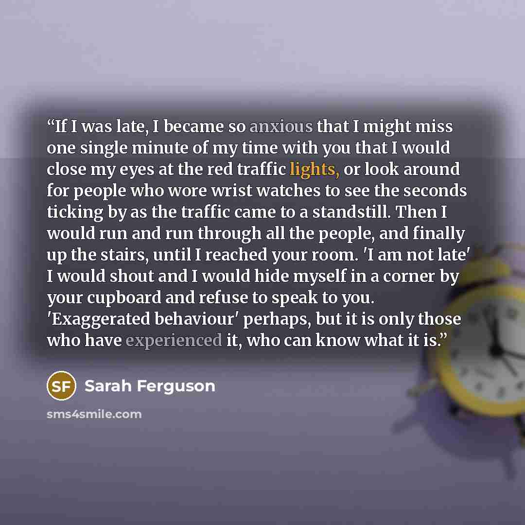 “If I was late, I became so anxious that I might miss one single minute of my time with you that I would close my eyes at the red traffic lights, or look around for people who wore wrist watches to see the seconds ticking by as the traffic came to a standstill. Then I would run and run through all…” quote by Sarah Ferguson