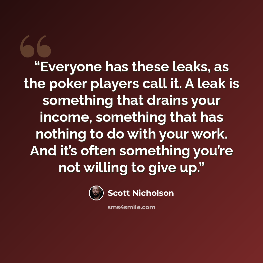 “Everyone has these leaks, as the poker players call it. A leak is something that drains your income, something that has nothing to do with your work. And it’s often something you’re not willing to give up.” quote by Scott Nicholson