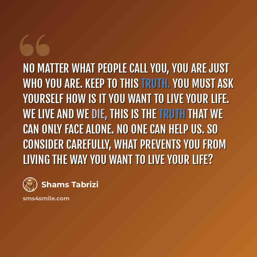 “No matter what people call you, you are just who you are. Keep to this truth. You must ask yourself how is it you want to live your life. We live and we die, this is the truth that we can only face alone. No one can help us. So consider carefully, what prevents you from living the way you want to…” quote by Shams Tabrizi