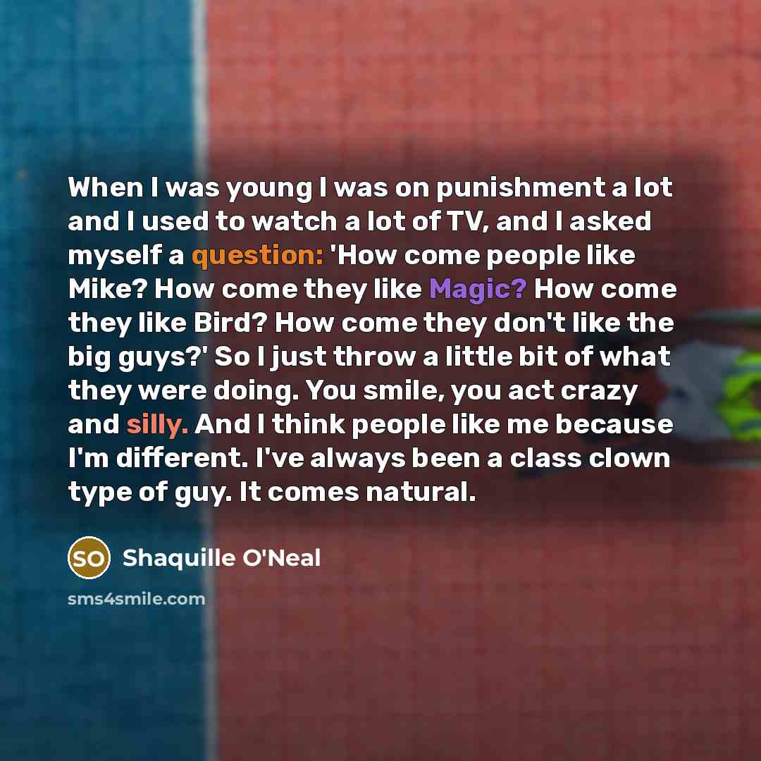 “When I was young I was on punishment a lot and I used to watch a lot of TV, and I asked myself a question: 'How come people like Mike? How come they like Magic? How come they like Bird? How come they don't like the big guys?' So I just throw a little bit of what they were doing. You smile, you act…” quote by Shaquille O'Neal