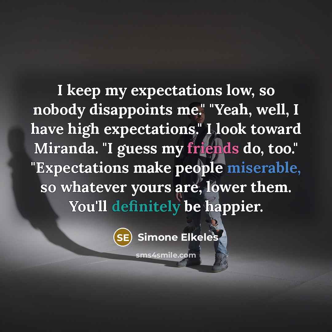 “I keep my expectations low, so nobody disappoints me." "Yeah, well, I have high expectations." I look toward Miranda. "I guess my friends do, too." "Expectations make people miserable, so whatever yours are, lower them. You'll definitely be happier.” quote by Simone Elkeles