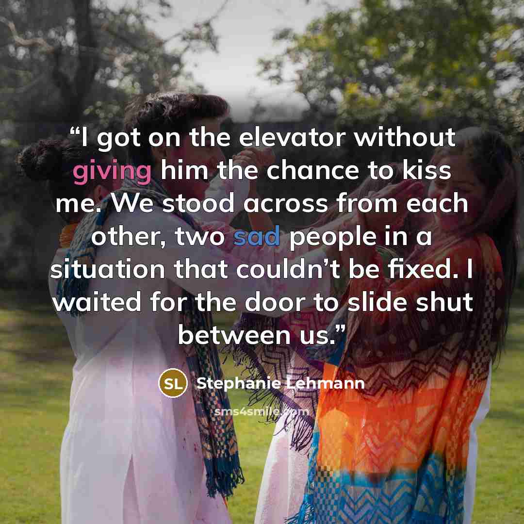 “I got on the elevator without giving him the chance to kiss me. We stood across from each other, two sad people in a situation that couldn’t be fixed. I waited for the door to slide shut between us.” quote by Stephanie Lehmann