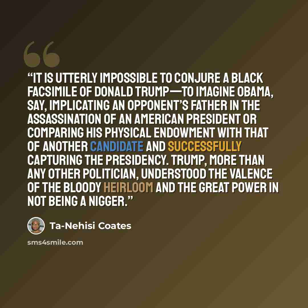 “It is utterly impossible to conjure a black facsimile of Donald Trump—to imagine Obama, say, implicating an opponent’s father in the assassination of an American president or comparing his physical endowment with that of another candidate and successfully capturing the presidency. Trump, more than…” quote by Ta-Nehisi Coates
