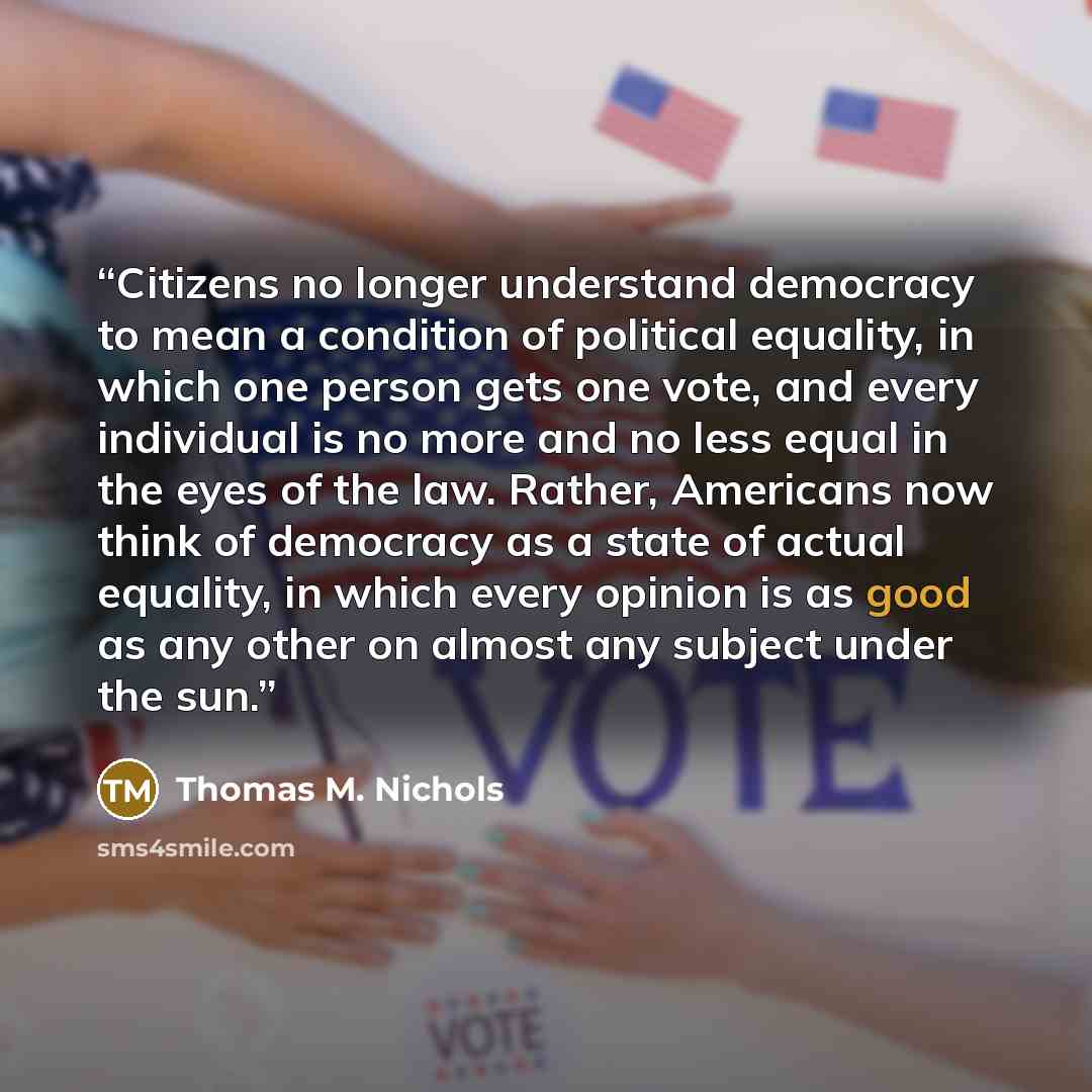 “Citizens no longer understand democracy to mean a condition of political equality, in which one person gets one vote, and every individual is no more and no less equal in the eyes of the law. Rather, Americans now think of democracy as a state of actual equality, in which every opinion is as good…” quote by Thomas M. Nichols