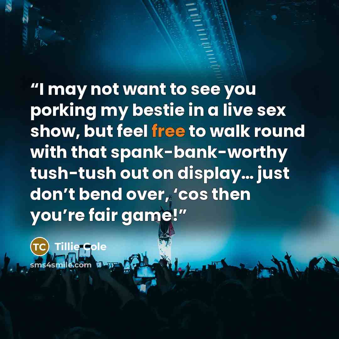 “I may not want to see you porking my bestie in a live sex show, but feel free to walk round with that spank-bank-worthy tush-tush out on display… just don’t bend over, ‘cos then you’re fair game!” quote by Tillie Cole