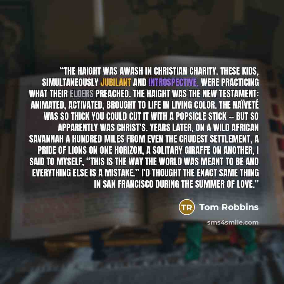 “The Haight was awash in Christian charity. These kids, simultaneously jubilant and introspective, were practicing what their elders preached. The Haight was the New Testament: animated, activated, brought to life in living color. The naïveté was so thick you could cut it with a Popsicle stick…” quote by Tom Robbins