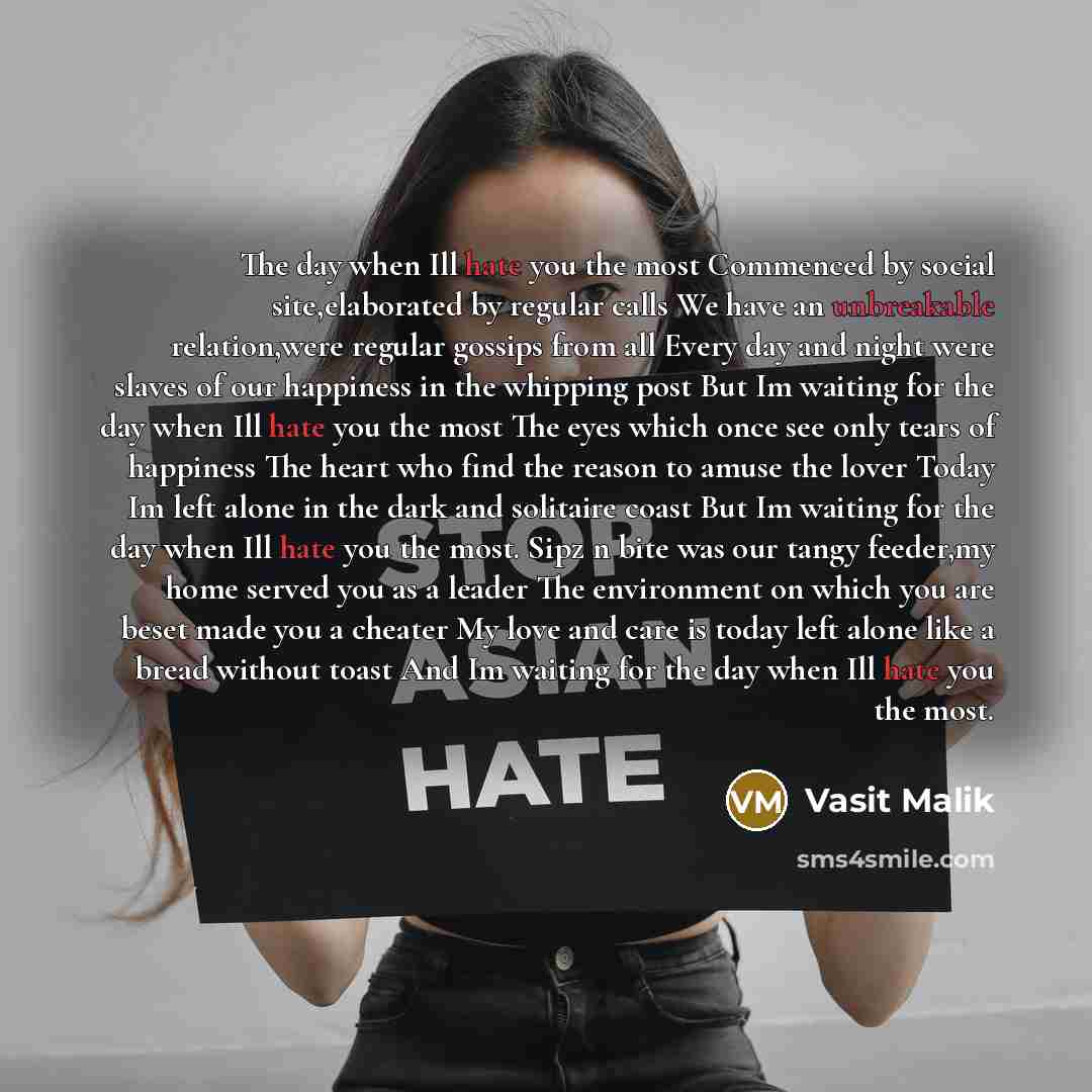 “The day when Ill hate you the most Commenced by social site,elaborated by regular calls We have an unbreakable relation,were regular gossips from all Every day and night were slaves of our happiness in the whipping post But Im waiting for the day when Ill hate you the most The eyes which once see…” quote by Vasit Malik