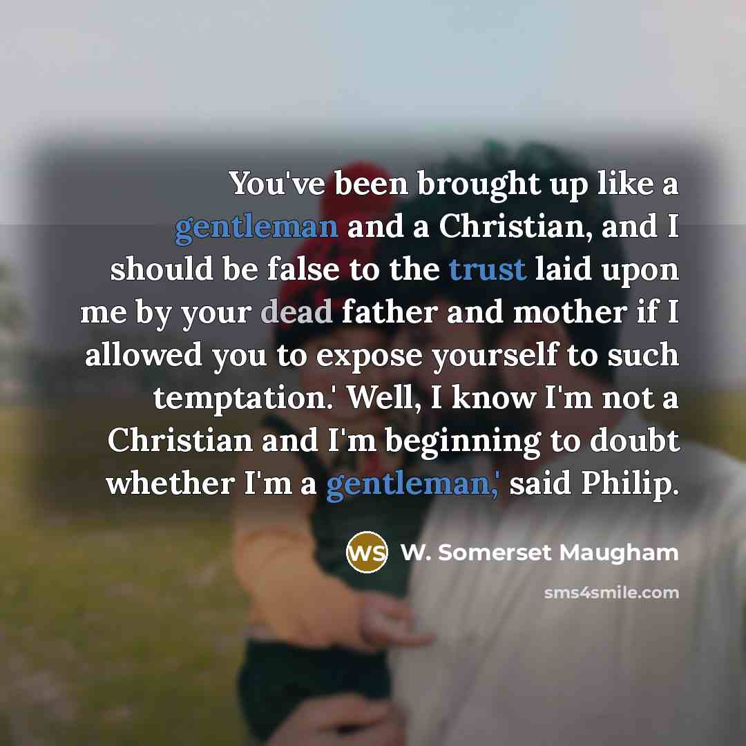 “You've been brought up like a gentleman and a Christian, and I should be false to the trust laid upon me by your dead father and mother if I allowed you to expose yourself to such temptation.' Well, I know I'm not a Christian and I'm beginning to doubt whether I'm a gentleman,' said Philip.” quote by W. Somerset Maugham