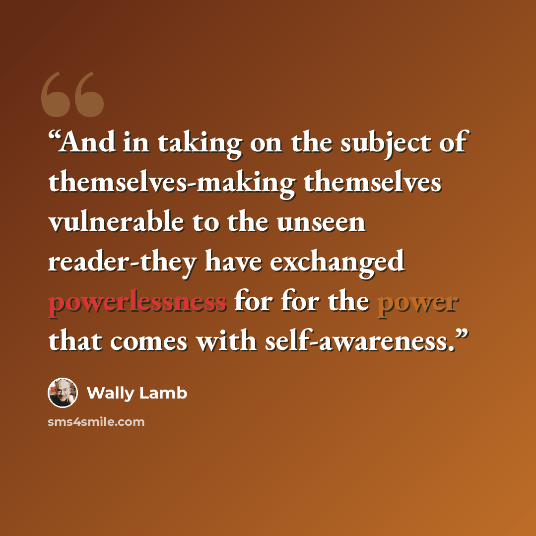 “And in taking on the subject of themselves-making themselves vulnerable to the unseen reader-they have exchanged powerlessness for for the power that comes with self-awareness.” quote by Wally Lamb