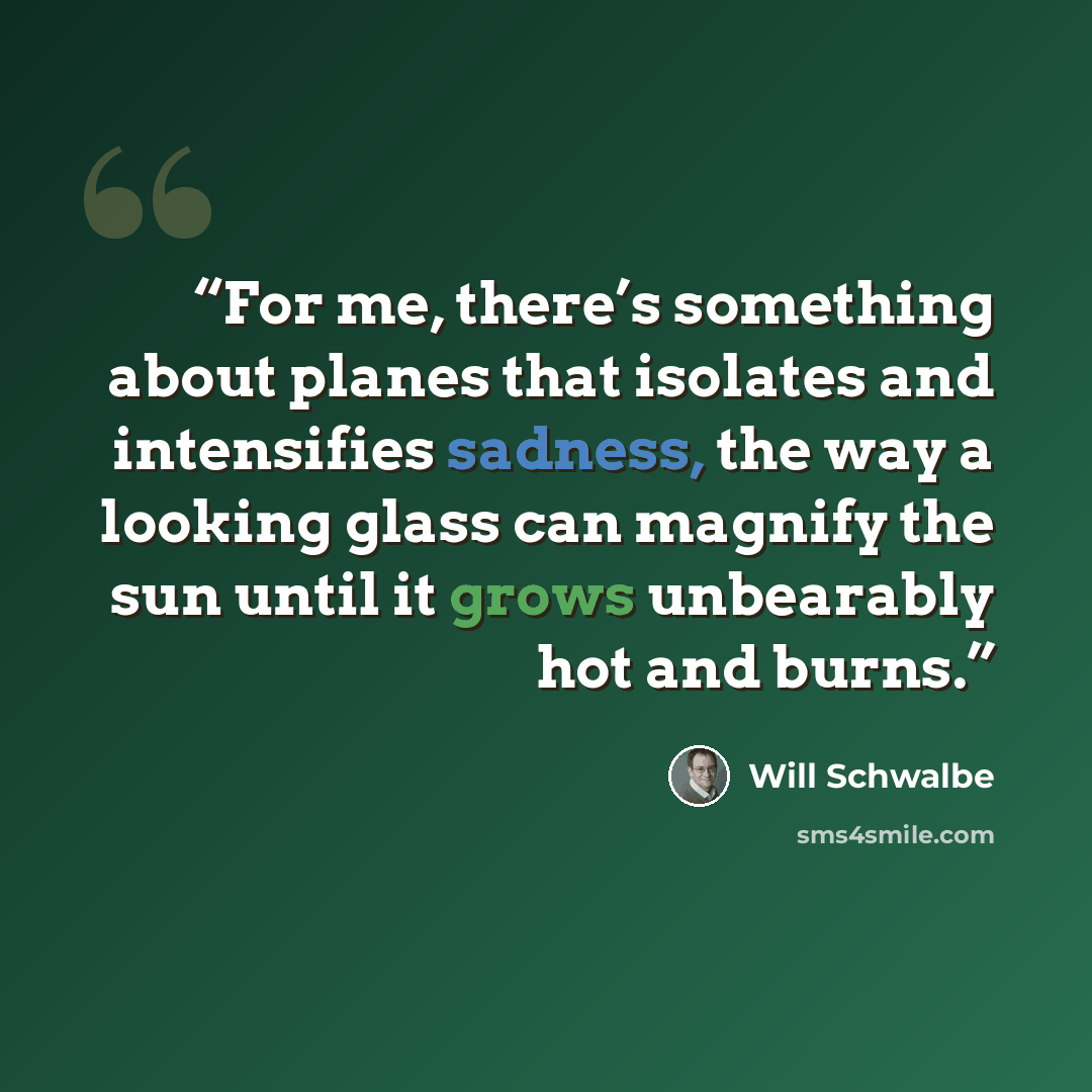 “For me, there’s something about planes that isolates and intensifies sadness, the way a looking glass can magnify the sun until it grows unbearably hot and burns.” quote by Will Schwalbe