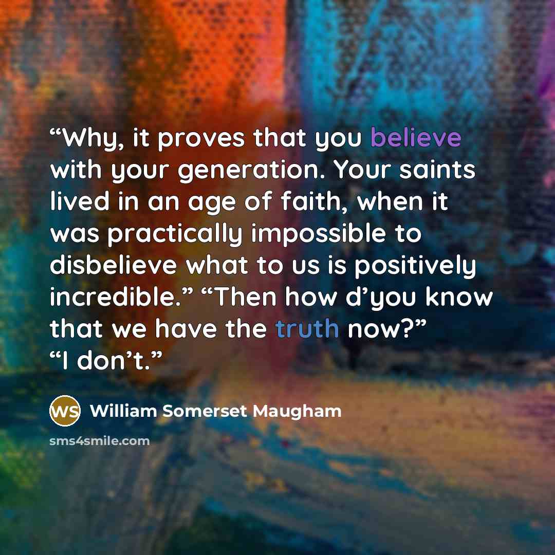 “Why, it proves that you believe with your generation. Your saints lived in an age of faith, when it was practically impossible to disbelieve what to us is positively incredible.” “Then how d’you know that we have the truth now?” “I don’t.” quote by William Somerset Maugham