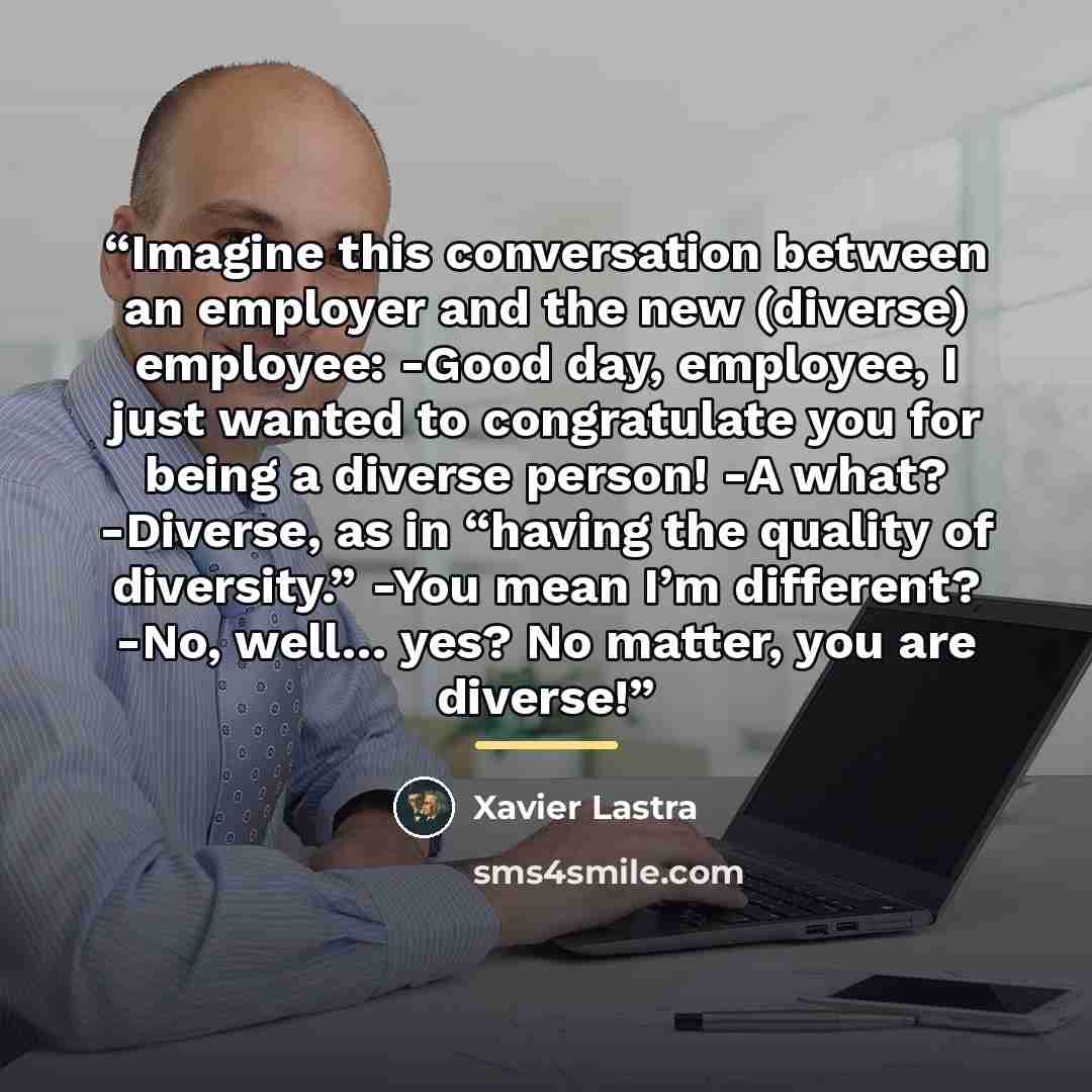 “Imagine this conversation between an employer and the new (diverse) employee: -Good day, employee, I just wanted to congratulate you for being a diverse person! -A what? -Diverse, as in “having the quality of diversity.” -You mean I’m different? -No, well… yes? No matter, you are diverse!” quote by Xavier Lastra