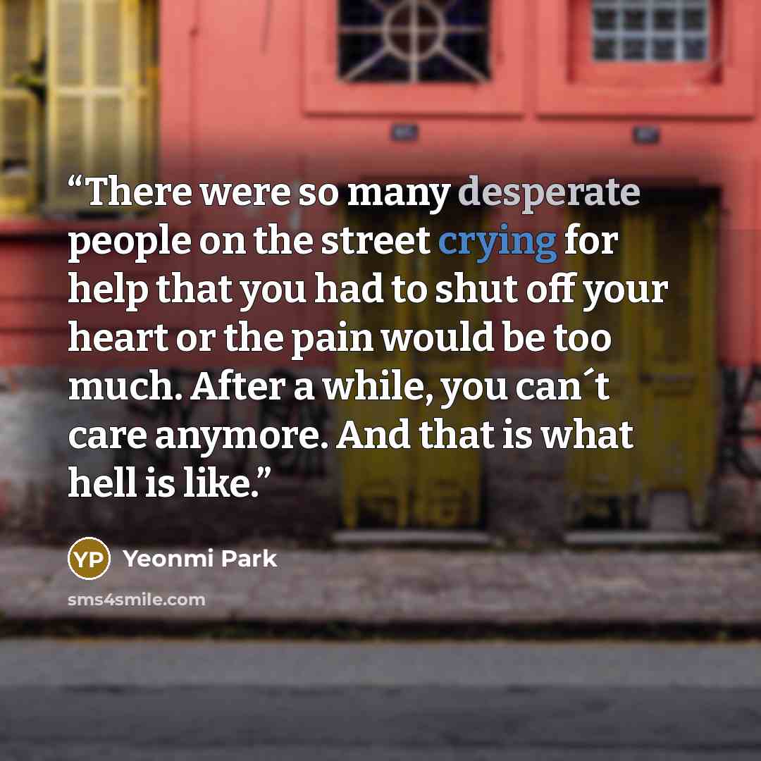 “There were so many desperate people on the street crying for help that you had to shut off your heart or the pain would be too much. After a while, you can´t care anymore. And that is what hell is like.” quote by Yeonmi Park