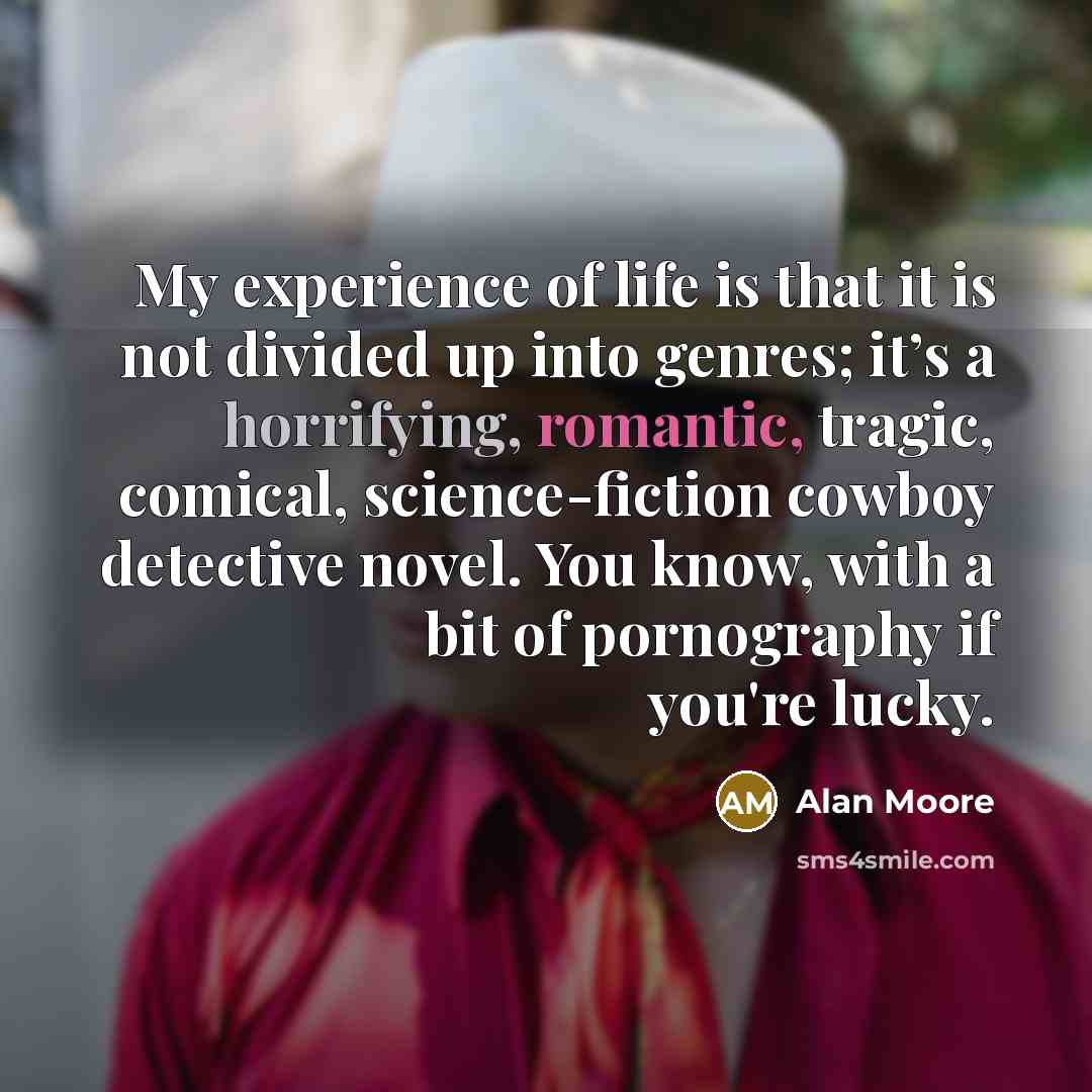 “My experience of life is that it is not divided up into genres; it’s a horrifying, romantic, tragic, comical, science-fiction cowboy detective novel. You know, with a bit of pornography if you're lucky.” quote by Alan Moore