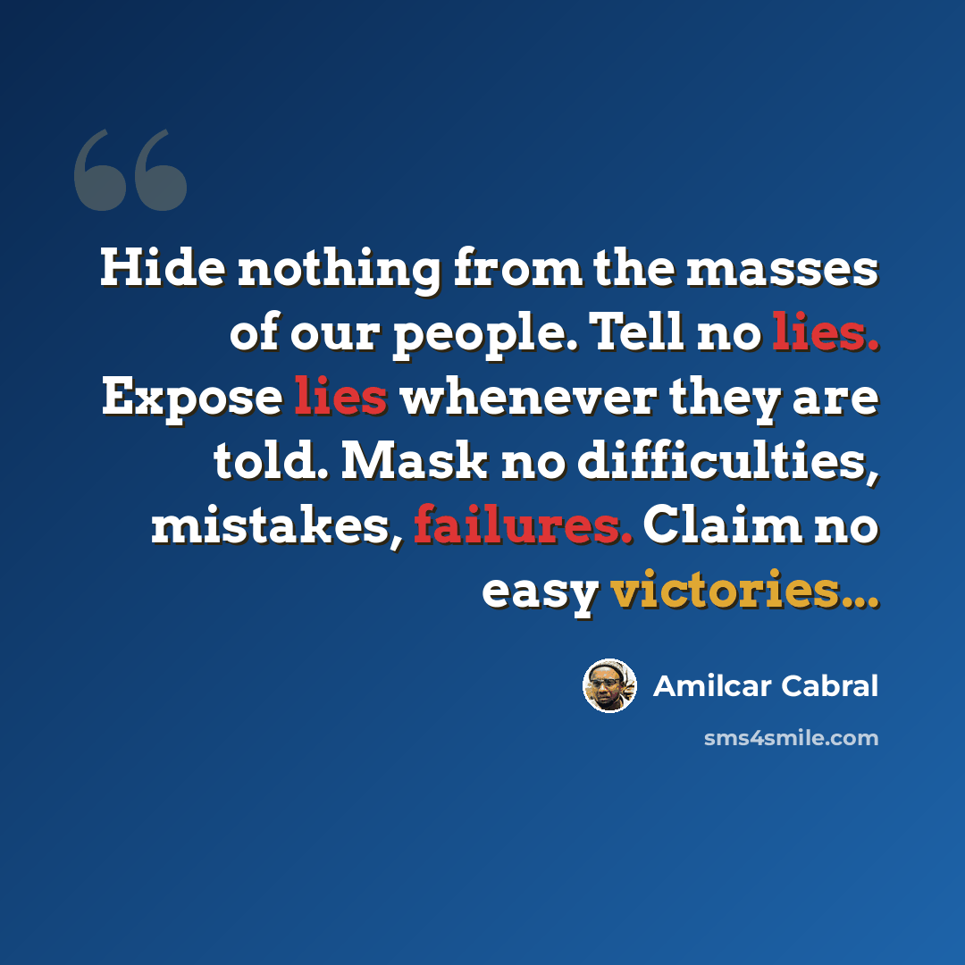 “Hide nothing from the masses of our people. Tell no lies. Expose lies whenever they are told. Mask no difficulties, mistakes, failures. Claim no easy victories...” quote by Amilcar Cabral