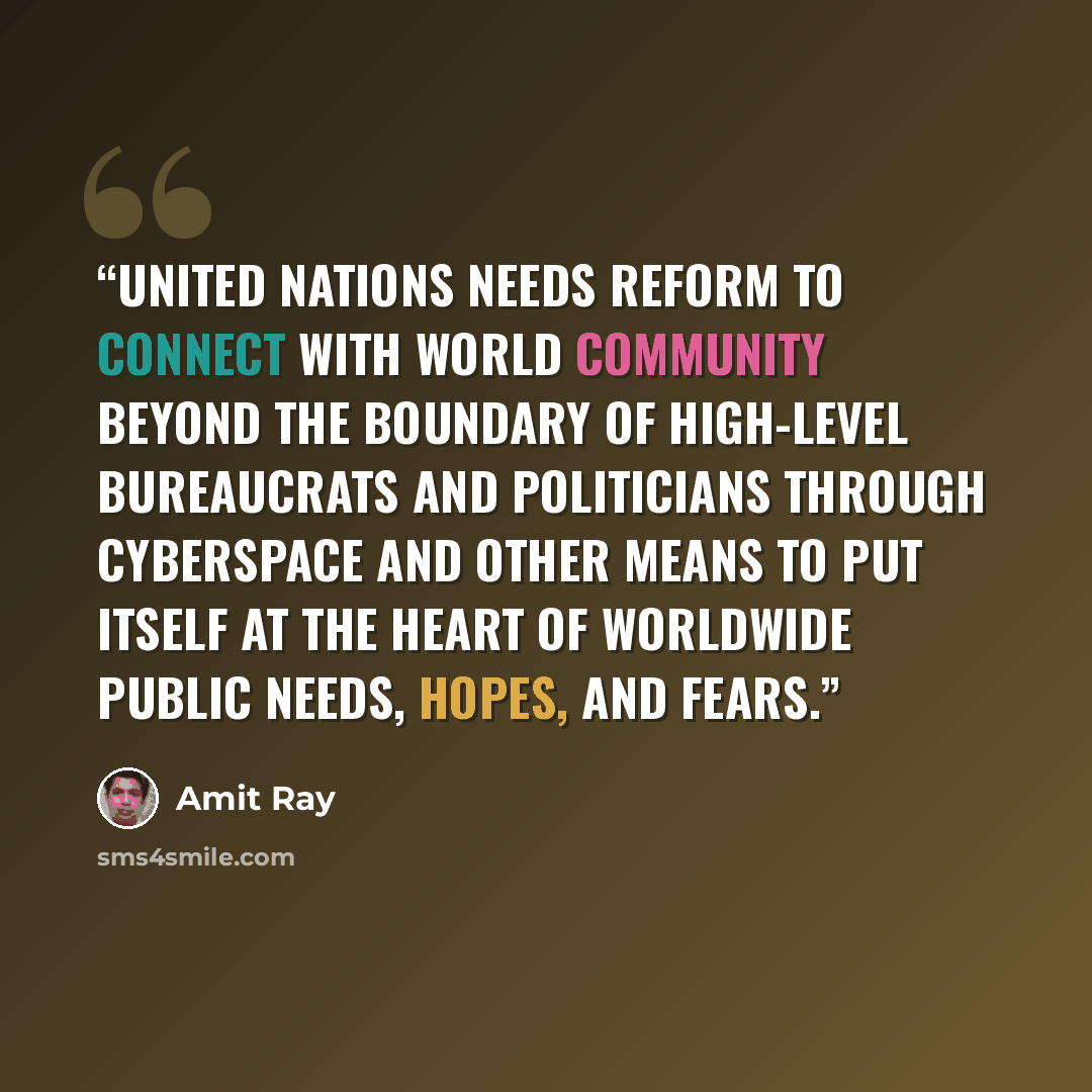 “United Nations needs reform to connect with world community beyond the boundary of high-level bureaucrats and politicians through cyberspace and other means to put itself at the heart of worldwide public needs, hopes, and fears.” quote by Amit Ray