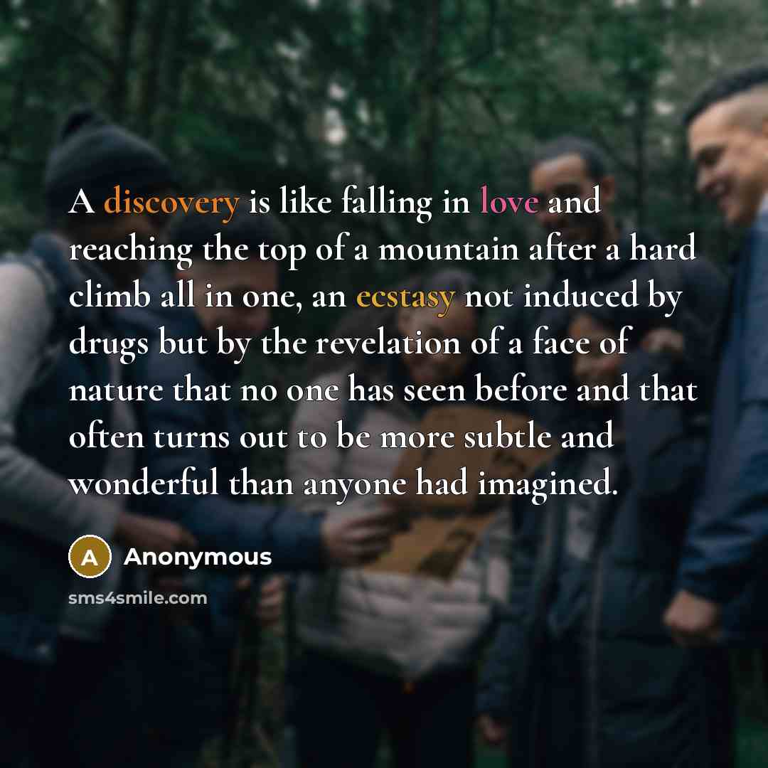 “A discovery is like falling in love and reaching the top of a mountain after a hard climb all in one, an ecstasy not induced by drugs but by the revelation of a face of nature that no one has seen before and that often turns out to be more subtle and wonderful than anyone had imagined.” quote by Anonymous