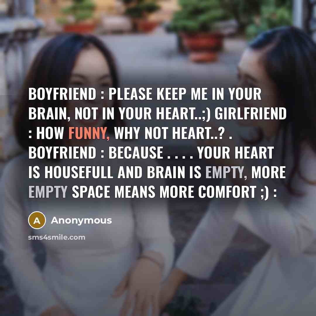 “Boyfriend : Please keep me in your brain, not in your heart..;) Girlfriend : How funny, why not heart..? . Boyfriend : Because . . . . Your heart is housefull and brain is empty, more empty space means more comfort ;) :” quote by Anonymous