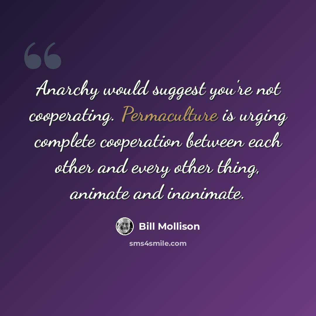 “Anarchy would suggest you're not cooperating. Permaculture is urging complete cooperation between each other and every other thing, animate and inanimate.” quote by Bill Mollison