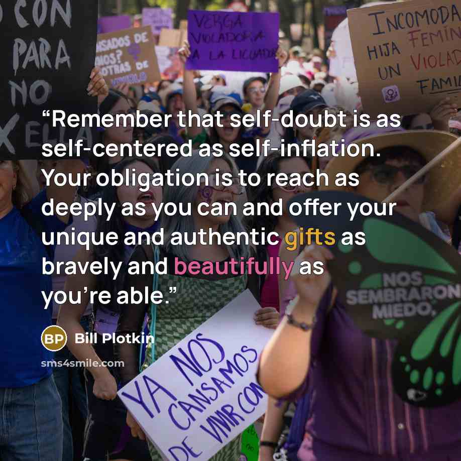 “Remember that self-doubt is as self-centered as self-inflation. Your obligation is to reach as deeply as you can and offer your unique and authentic gifts as bravely and beautifully as you're able.” quote by Bill Plotkin