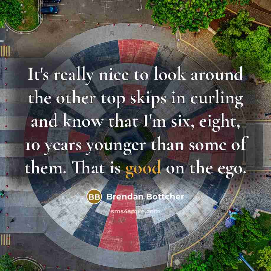 “It's really nice to look around the other top skips in curling and know that I'm six, eight, 10 years younger than some of them. That is good on the ego.” quote by Brendan Bottcher