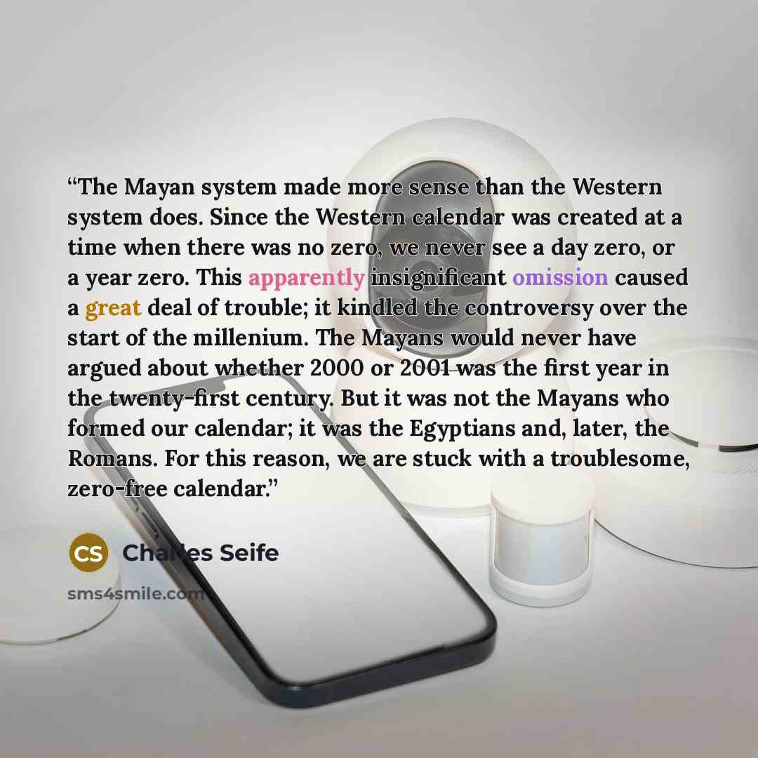“The Mayan system made more sense than the Western system does. Since the Western calendar was created at a time when there was no zero, we never see a day zero, or a year zero. This apparently insignificant omission caused a great deal of trouble; it kindled the controversy over the start of the…” quote by Charles Seife