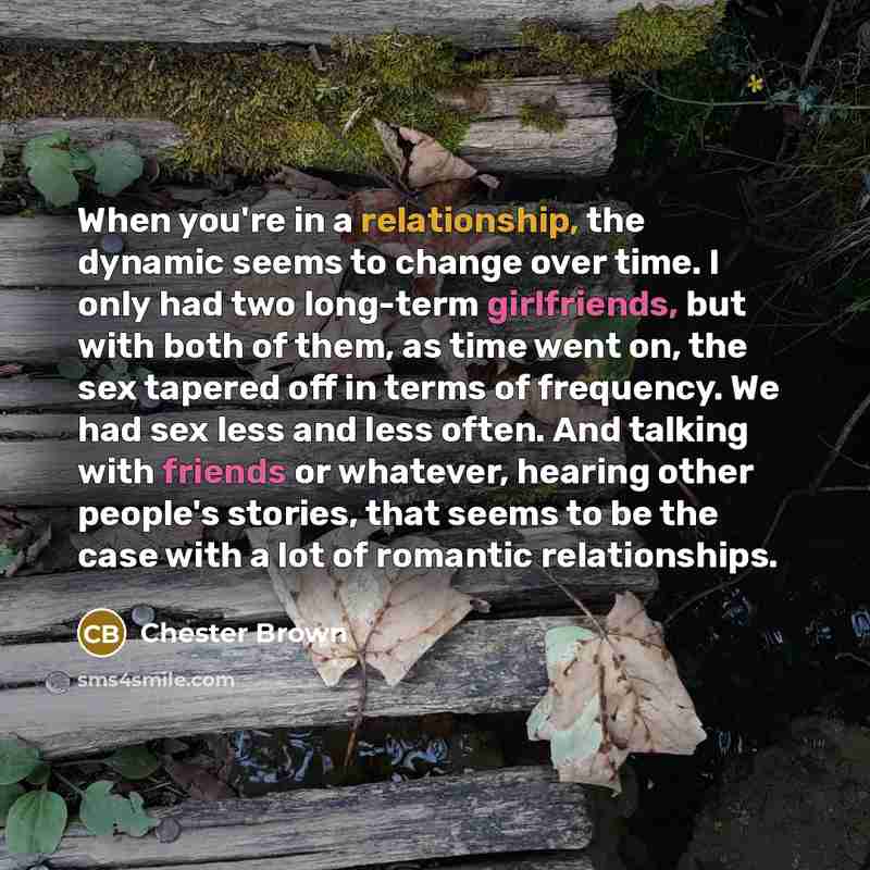 “When you're in a relationship, the dynamic seems to change over time. I only had two long-term girlfriends, but with both of them, as time went on, the sex tapered off in terms of frequency. We had sex less and less often. And talking with friends or whatever, hearing other people's stories, that…” quote by Chester Brown