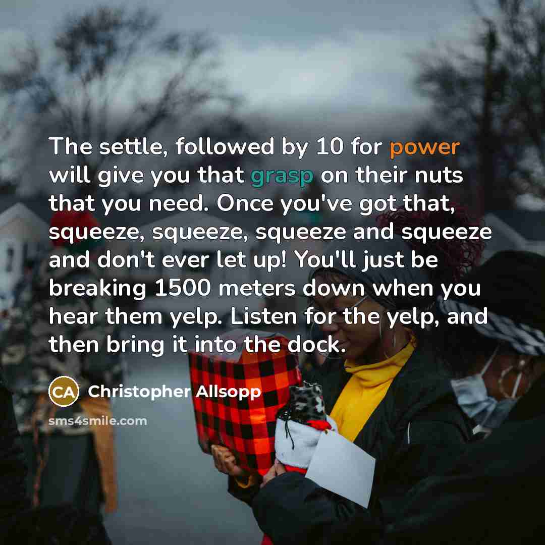 “The settle, followed by 10 for power will give you that grasp on their nuts that you need. Once you've got that, squeeze, squeeze, squeeze and squeeze and don't ever let up! You'll just be breaking 1500 meters down when you hear them yelp. Listen for the yelp, and then bring it into the dock.” quote by Christopher Allsopp