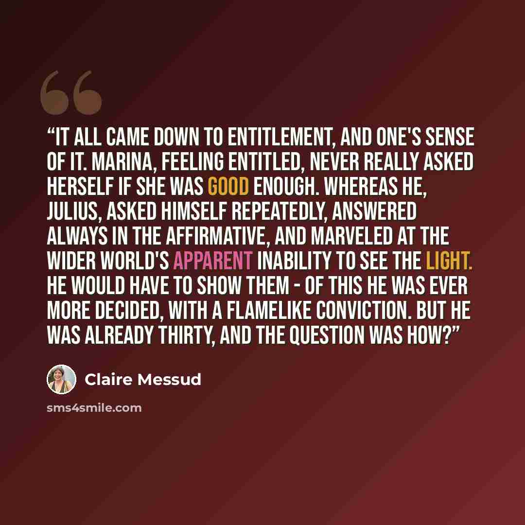 “It all came down to entitlement, and one's sense of it. Marina, feeling entitled, never really asked herself if she was good enough. Whereas he, Julius, asked himself repeatedly, answered always in the affirmative, and marveled at the wider world's apparent inability to see the light. he would…” quote by Claire Messud