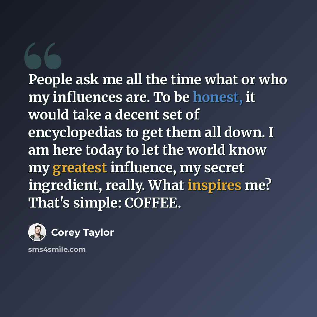 “People ask me all the time what or who my influences are. To be honest, it would take a decent set of encyclopedias to get them all down. I am here today to let the world know my greatest influence, my secret ingredient, really. What inspires me? That's simple: COFFEE.” quote by Corey Taylor