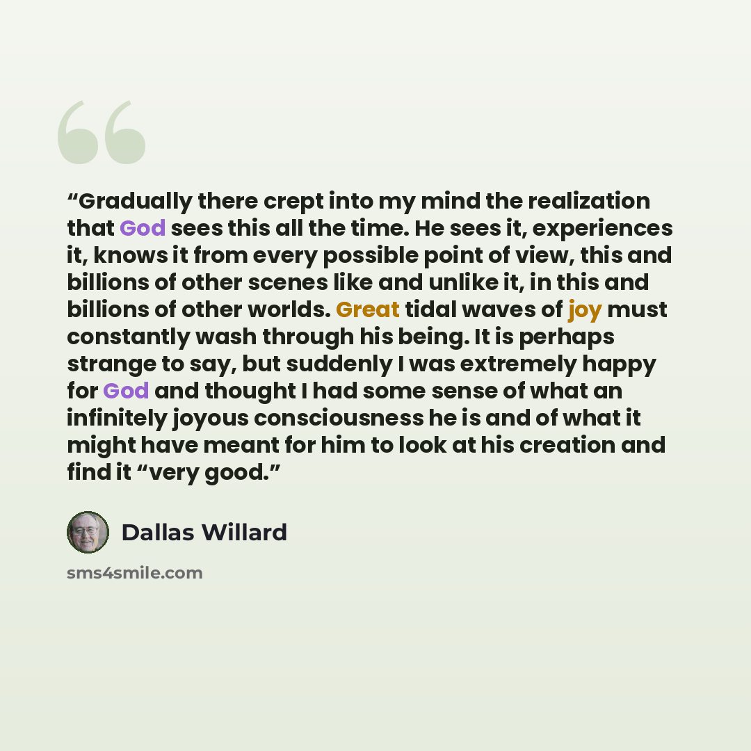 “Gradually there crept into my mind the realization that God sees this all the time. He sees it, experiences it, knows it from every possible point of view, this and billions of other scenes like and unlike it, in this and billions of other worlds. Great tidal waves of joy must constantly wash…” quote by Dallas Willard