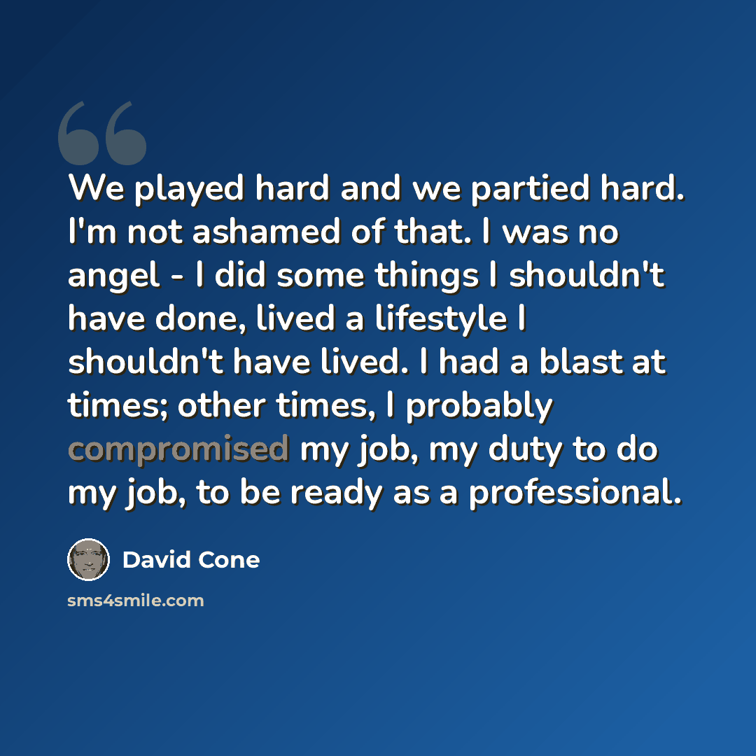 “We played hard and we partied hard. I'm not ashamed of that. I was no angel - I did some things I shouldn't have done, lived a lifestyle I shouldn't have lived. I had a blast at times; other times, I probably compromised my job, my duty to do my job, to be ready as a professional.” quote by David Cone