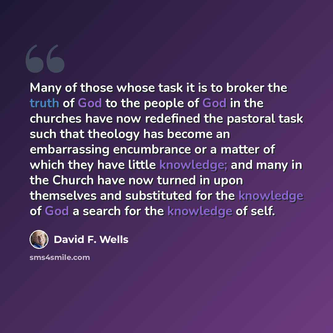 “Many of those whose task it is to broker the truth of God to the people of God in the churches have now redefined the pastoral task such that theology has become an embarrassing encumbrance or a matter of which they have little knowledge; and many in the Church have now turned in upon themselves…” quote by David F. Wells