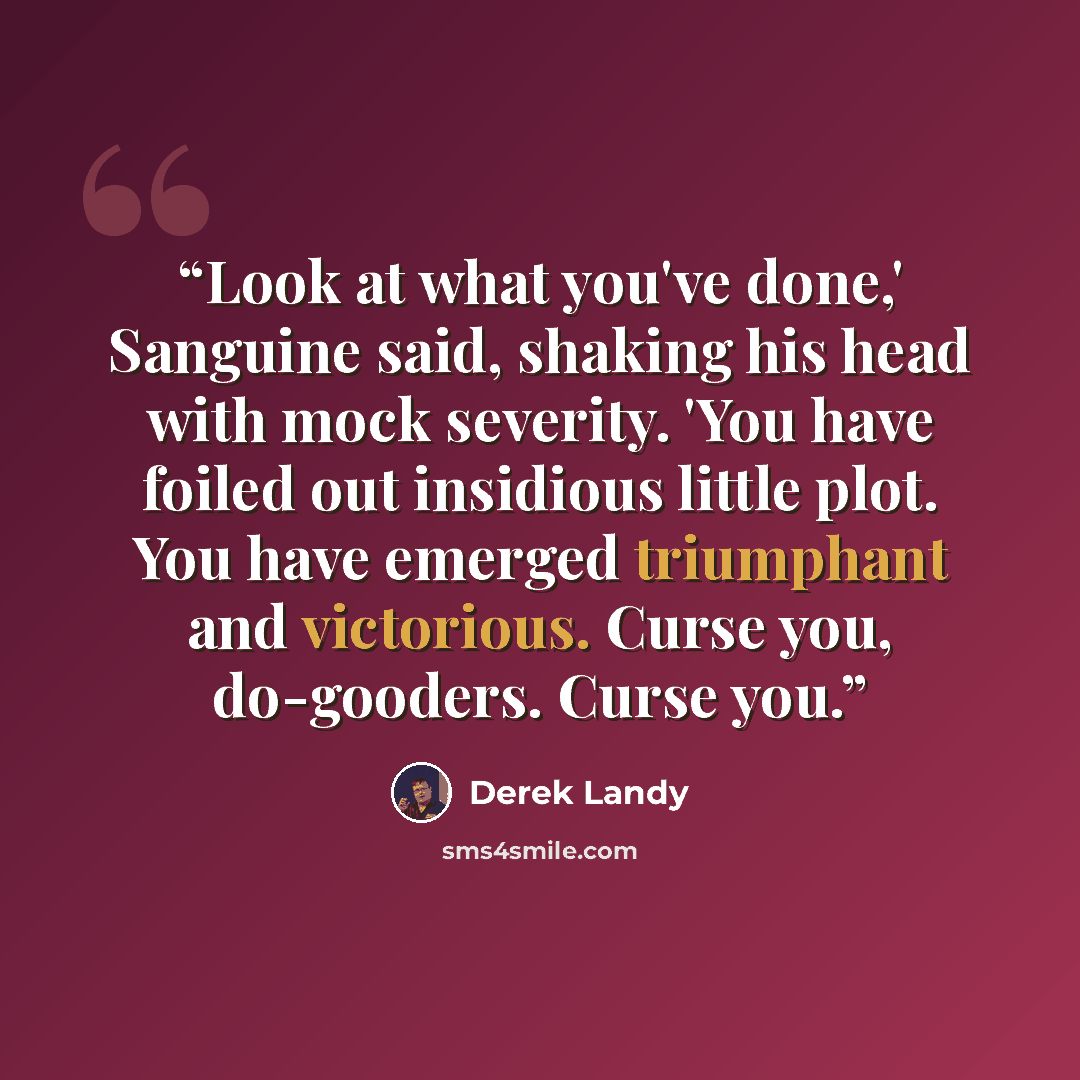 “Look at what you've done,' Sanguine said, shaking his head with mock severity. 'You have foiled out insidious little plot. You have emerged triumphant and victorious. Curse you, do-gooders. Curse you.” quote by Derek Landy