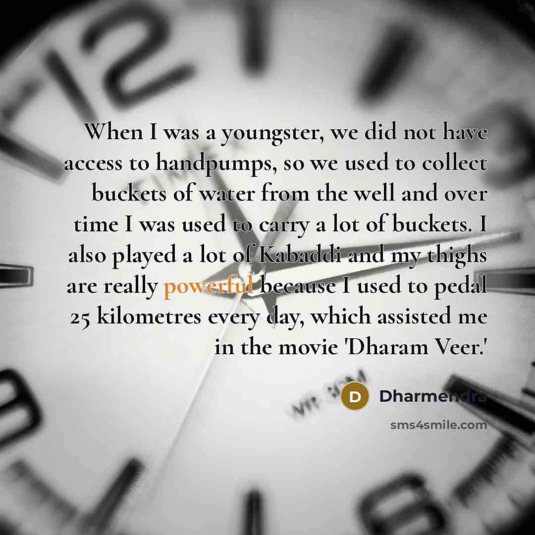 “When I was a youngster, we did not have access to handpumps, so we used to collect buckets of water from the well and over time I was used to carry a lot of buckets. I also played a lot of Kabaddi and my thighs are really powerful because I used to pedal 25 kilometres every day, which assisted me…” quote by Dharmendra