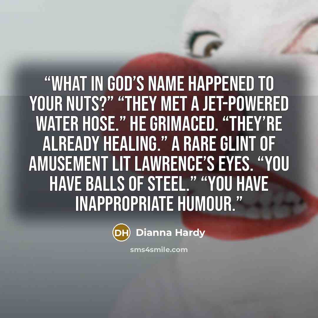 “What in god’s name happened to your nuts?” “They met a jet-powered water hose.” He grimaced. “They’re already healing.” A rare glint of amusement lit Lawrence’s eyes. “You have balls of steel.” “You have inappropriate humour.” quote by Dianna Hardy